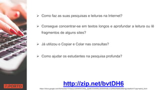  Como faz as suas pesquisas e leituras na Internet?
 Consegue concentrar-se em textos longos e aprofundar a leitura ou lê
fragmentos de alguns sites?
 Já utilizou o Copiar e Colar nas consultas?
 Como ajudar os estudantes na pesquisa profunda?
http://zip.net/bvtDH6
https://docs.google.com/forms/d/e/1FAIpQLSdAW0AOA8a_djxNErDX4WBJ30S6WIkBLd1jW662NbMo5l8sHg/viewform?usp=send_form
 