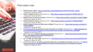 Para saber mais
 Alfabetização digital. <http://pt.wikipedia.org/wiki/Alfabetiza%C3%A7%C3%A3o_digital>
Acesso em junho de 2015.
 What is Digital Literacy? Disponível em: <https://www.youtube.com/watch?v=ESSIcLO3Z_Q>
Acesso em maio de 2015.
 Digital literacy and why it matters. Disponível em: https://www.youtube.com/watch?v=p2k3C-iB88w
Acesso em maio de 2015.
 Defining Digital Literacy. Disponível em: <https://www.youtube.com/watch?v=Dn6f0hJSMUE>
Acesso em maio de 2015.
 What Is Digital Literacy & Why Does it Matter? Disponível em: <https://www.youtube.com/watch?v
=sjHOVjW8Pkk>
Acesso em maio de 2015.
 15 truques para fazer pesquisas mais eficientes no Google. Disponível em: <https://catracalivre.c
om.br/geral/aplicativo/indicacao/15-truques-para-fazer-buscas-mais-eficientes-no-google/>
Acesso em junho de 2015.
 MARTINS, Pínio. Direitos de autor na Internet. Disponível em: <http://www.scielo.br/scielo.php?scri
pt=sci_arttext&pid=S0100-19651998000200011>
Acesso em Maio de 2015.
 Lei nº 9.609, de 19.02.1998. Disponível em: http://www.mct.gov.br/index.php/content/view/5225.html
Acesso em Maio de 2015.
 VON STAA. Betinna. A cópia é a primeira parte de um trabalho de autoria. Disponível em: http://bl
og.educacional.com.br/articulistaBetina/a-copia-e-a-primeira-parte-de-um-trabalho-de-autoria
Acesso em Maio de 2015
 