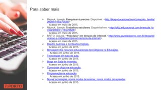 Para saber mais
 Razouk, Joseph. Pesquisar é preciso. Disponível: <http://blog.educacional.com.br/escola_familia/
2009/01/15/p70535/>
Acesso em maio de 2015.
 Razouk, Joseph. Trabalhos escolares. Disponível em: <http://blog.educacional.com.br/escola_fa
milia/2009/01/16/p70628/>
Acesso em maio de 2015.
 BRITO, Gláucia. “Pescópia” em tempos de internet. <http://www.gazetadopovo.com.br/blogs/ed
ucacao-e-midia/pescopia-em-tempos-de-internet/>
Acesso em maio de 2015.
 Direitos Autorais e Conteúdos Digitais.
Acesso em junho de 2015.
 Blindagem dos recursos educacionais tecnológicos na Educação.
Acesso em junho de 2015.
 Tecnologias em sala de aula.
Acesso em junho de 2015.
 Blogs em Sala de Invertida.
Acesso em junho de 2015.
 Como usar blogs na educação.
Acesso em junho de 2015.
 Programação na educação.
Acesso em junho de 2015.
 Novas tecnologias, novos modos de ensinar, novos modos de aprender.
Acesso em junho de 2015.
 