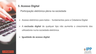 5. Acesso Digital
 Acesso eletrónico para todos - fundamentos para a Cidadania Digital
 A exclusão digital de qualquer tipo não aumenta o crescimento dos
utilizadores numa sociedade eletrónica.
 Igualdade de acesso digital.
Participação eletrónica plena na sociedade
 