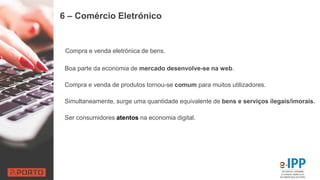 6 – Comércio Eletrónico
Compra e venda eletrónica de bens.
Boa parte da economia de mercado desenvolve-se na web.
Compra e venda de produtos tornou-se comum para muitos utilizadores.
Simultaneamente, surge uma quantidade equivalente de bens e serviços ilegais/imorais.
Ser consumidores atentos na economia digital.
 