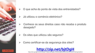  O que acha do ponto de vista dos entrevistados?
 Já utilizou o comércio eletrónico?
 Conhece os seus direitos caso não receba o produto
desejado?
 Os sites que utilizou são seguros?
 Como certificar-se da segurança dos sites?
http://zip.net/bjtDgHhttps://docs.google.com/forms/d/e/1FAIpQLSd2lZqtBy_SiYKNEtixZRjMSXSMmEHt6xh39LhXmrATLRzw7g/viewform
 
