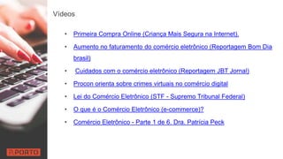 Vídeos
• Primeira Compra Online (Criança Mais Segura na Internet).
• Aumento no faturamento do comércio eletrônico (Reportagem Bom Dia
brasil)
• Cuidados com o comércio eletrônico (Reportagem JBT Jornal)
• Procon orienta sobre crimes virtuais no comércio digital
• Lei do Comércio Eletrônico (STF - Supremo Tribunal Federal)
• O que é o Comércio Eletrônico (e-commerce)?
• Comércio Eletrônico - Parte 1 de 6. Dra. Patrícia Peck
 