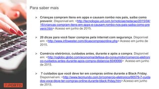 Para saber mais
 Crianças compram itens em apps e causam rombo nos pais, saiba como
prevenir. Disponível em: <http://tecnologia.uol.com.br/noticias/redacao/2015/04/
16/criancas-compram-itens-em-apps-e-causam-rombo-nos-pais-saiba-como-pre
venir.htm> Acesso em junho de 2015.
 20 dicas para você fazer compras pela internet com segurança. Disponível
em: <http://www.infowester.com/dicascomprasonline.php> Acesso em junho de
2015.
 Comércio eletrónico, cuidados antes, durante e após a compra. Disponível
em: <http://oglobo.globo.com/economia/defesa-do-consumidor/comercio-eletroni
co-cuidados-antes-durante-apos-compra-distancia-6049066> Acesso em junho
de 2015.
 7 cuidados que você deve ter em compras online durante a Black Friday.
Disponível em: <http://www.tecmundo.com.br/comercio-eletronico/66579-7-cuida
dos-voce-deve-ter-compras-online-durante-black-friday.htm> Acesso em junho
de 2015.
 
