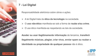 7 - Lei Digital
Responsabilidade eletrónica sobre obras e ações.
 A lei Digital trata da ética da tecnologia na sociedade.
 O uso não-ético manifesta-se sob a forma de roubo e/ou crime.
 O uso ético manifesta-se respeitando as leis da sociedade.
Aceder ou usar ilegitimamente informação de terceiros, transferir
ilegalmente músicas, plagiar, criar vírus, enviar spam ou roubar a
identidade ou propriedade de qualquer pessoa não é ético.
 