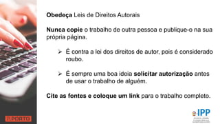 Obedeça Leis de Direitos Autorais
Nunca copie o trabalho de outra pessoa e publique-o na sua
própria página.
 É contra a lei dos direitos de autor, pois é considerado
roubo.
 É sempre uma boa ideia solicitar autorização antes
de usar o trabalho de alguém.
Cite as fontes e coloque um link para o trabalho completo.
 