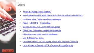 Vídeos
• O que é o Marco Civil da Internet?
• Especialista em direito digital fala do marco civil da internet (Jornale TVCi)
• Um Conto sobre Plágio - versão em português
• Plágio - Não CTRL + C essa ideia
• Direitos Autorais ou a Lei 9610/98 sem pânico
• Direito sem Fronteiras - Propriedade intelectual
• Liberdade e expressão e responsabilidade.
• Uso de Imagem do aluno.
• Como tirar fotos de um jeito legal (Criança Mais Segura na Internet).
• Lei do Comércio Eletrônico (STF - Supremo Tribunal Federal).
 