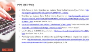 Para saber mais
 DIAS, Tatiana de Mello. Entenda o que muda no Marco Civil da Internet. Disponível em: <http:
//revistagalileu.globo.com/Revista/Common/0,,EMI345004-17770,00-
 Entenda o que muda no Marco Civil da Internet. Disponível em: <http://revistagalileu.globo.com
/Revista/Common/0,,EMI345004-17770,00-ENTENDA+O+QUE+MUDA+NO+MARCO+CIVIL+DA+
INTERNET.html> Acesso em maio de 2015.
 O que você precisa saber sobre o Marco Civil da Internet. (Olhar Digital). Acesso em maio de 2015
 Juízes têm o poder de mandar desligar a internet no Brasil. Acesso em maio de 2015.
 Lei nº 9.609, de 19.02.1998. Disponível em: <http://www.mct.gov.br/index.php/content/view/5225.
html> Acesso em Maio de 2015.
 Polícia apreende celulares de adolescentes que divulgavam fotos de amigas nuas. Disponív
el em: <http://tribunadonorte.com.br/noticia/pola-cia-apreende-celulares-de-adolescentes-que-divul
gavam-fotos-de-amigas-nuas/310502> Acesso em junho de 20154.
 