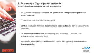 8. Segurança Digital (auto-proteção)
precauções eletrónicas para garantir a segurança
Em qualquer sociedade há indivíduos que roubam, desfiguram ou perturbam
outras pessoas.
O mesmo acontece na comunidade digital.
Confiar nos outros membros da comunidade não é suficiente para a nossa própria
segurança.
Em casa temos fechaduras nas nossas portas e alarmes - o mesmo deve
acontecer com a segurança digital.
Precisamos de ter proteção contra vírus, cópias de segurança e mecanismos
de recuperação.
 