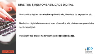 DIREITOS & RESPONSABILIDADE DIGITAL
Os cidadãos digitais têm direito à privacidade, liberdade de expressão, etc.
Os direitos digitais básicos devem ser abordados, discutidos e compreendidos
no mundo digital.
Para além dos direitos há também as responsabilidades.
 