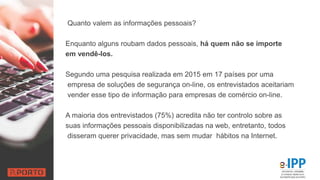 Quanto valem as informações pessoais?
Enquanto alguns roubam dados pessoais, há quem não se importe
em vendê-los.
Segundo uma pesquisa realizada em 2015 em 17 países por uma
empresa de soluções de segurança on-line, os entrevistados aceitariam
vender esse tipo de informação para empresas de comércio on-line.
A maioria dos entrevistados (75%) acredita não ter controlo sobre as
suas informações pessoais disponibilizadas na web, entretanto, todos
disseram querer privacidade, mas sem mudar hábitos na Internet.
 