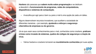 Hackers são pessoas que sabem muito sobre programação e se dedicam
a descobrir o funcionamento de programas, redes de computadores,
dispositivos e sistemas de computação.
– A escolha por agir para o bem ou para o mal é uma opção de cada um deles.
Alguns desenvolvem recursos inovadores, que auxiliam a sociedade de
diferentes maneiras – por exemplo, ajudando a reforçar a segurança
cibernética de empresas ou do governo.
Já os que usam seus conhecimentos para o mal, conhecidos como crackers, praticam
crimes como invasão de sistemas, quebra de códigos de segurança e criação de
vírus.
– Vários hackers e crackers tornaram-se mundialmente conhecidos por suas ações.
 