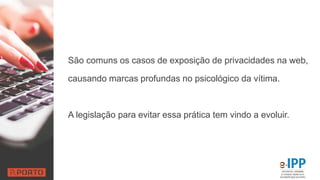 São comuns os casos de exposição de privacidades na web,
causando marcas profundas no psicológico da vítima.
A legislação para evitar essa prática tem vindo a evoluir.
 