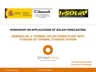 11 June 2013, Madrid© Torresol Energy
GEMASOLAR: A THERMAL SOLAR POWER PLANT WITH
15 HOURS OF THERMAL STORAGE SYSTEM
WORKSHOP ON APPLICATIONS OF SOLAR FORECASTING
Juan Ignacio Burgaleta
Director of Technology
 