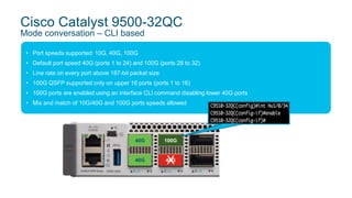 • Port speeds supported: 10G, 40G, 100G
• Default port speed 40G (ports 1 to 24) and 100G (ports 28 to 32)
• Line rate on every port above 187-bit packet size
• 100G QSFP supported only on upper 16 ports (ports 1 to 16)
• 100G ports are enabled using an interface CLI command disabling lower 40G ports
• Mix and match of 10G/40G and 100G ports speeds allowed
Cisco Catalyst 9500-32QC
Mode conversation – CLI based
40G
40G
100G
40GX
 