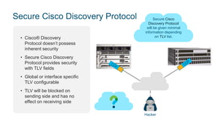 Secure Cisco Discovery Protocol
• Cisco® Discovery
Protocol doesn’t possess
inherent security
• Secure Cisco Discovery
Protocol provides security
with TLV fields
• Global or interface specific
TLV configurable
• TLV will be blocked on
sending side and has no
effect on receiving side
Cisco Discovery
Protocol capable
devices have all
information from cdp packet.
cdp tlv-list SECURE
capability
platform
mgmt-address
Interface ….
Cdp cdp filter-tlv-list SECURE
Secure Cisco
Discovery Protocol
will be given minimal
information depending
on TLV list.
Hacker
MGMT
address capability
platform ….
 