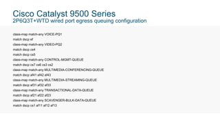 Cisco Catalyst 9500 Series
2P6Q3T+WTD wired port egress queuing configuration
class-map match-any VOICE-PQ1
match dscp ef
class-map match-any VIDEO-PQ2
match dscp cs4
match dscp cs5
class-map match-any CONTROL-MGMT-QUEUE
match dscp cs7 cs6 cs3 cs2
class-map match-any MULTIMEDIA-CONFERENCING-QUEUE
match dscp af41 af42 af43
class-map match-any MULTIMEDIA-STREAMING-QUEUE
match dscp af31 af32 af33
class-map match-any TRANSACTIONAL-DATA-QUEUE
match dscp af21 af22 af23
class-map match-any SCAVENGER-BULK-DATA-QUEUE
match dscp cs1 af11 af12 af13
 