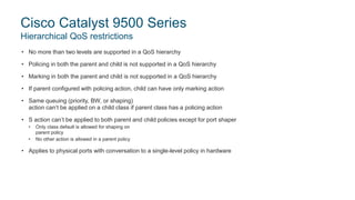 • No more than two levels are supported in a QoS hierarchy
• Policing in both the parent and child is not supported in a QoS hierarchy
• Marking in both the parent and child is not supported in a QoS hierarchy
• If parent configured with policing action, child can have only marking action
• Same queuing (priority, BW, or shaping)
action can’t be applied on a child class if parent class has a policing action
• S action can’t be applied to both parent and child policies except for port shaper
• Only class default is allowed for shaping on
parent policy
• No other action is allowed in a parent policy
• Applies to physical ports with conversation to a single-level policy in hardware
Cisco Catalyst 9500 Series
Hierarchical QoS restrictions
 