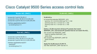 Cisco Catalyst 9500 Series access control lists
access-list 2 permit 36.48.0.3
access-list 2 deny 36.48.0.0 0.0.255.255
access-list 2 permit 36.0.0.0 0.255.255.255
interface gigabitethernet2/0/1
ip access-group 2 in
Router ACL (RACL)
access-list 2 permit 36.48.0.3
access-list 2 deny 36.48.0.0 0.0.255.255
access-list 2 permit 36.0.0.0 0.255.255.255
interface gigabitethernet2/0/1
switchport
ip access-group 2 in
Port ACL (PACL)
VLAN ACLs
ip access-list extended SERVER1_ACL
permit ip 10.1.2.0 0.0.0.255 host 10.1.1.100
permit ip host 10.1.1.4 host 10.1.1.100
permit ip host 10.1.1.8 host 10.1.1.100
exit
Define a VLAN map that will drop IP packets that match
SERVER1_ACL and forward IP packets that do not match the ACL.
vlan access-map SERVER1_MAP
match ip address SERVER1_ACL
action drop
vlan access-map SERVER1_MAP 20
action forward
exit
Apply the VLAN map to VLAN 10.
vlan filter SERVER1_MAP vlan-list 10
VLAN ACL (VACL)
 