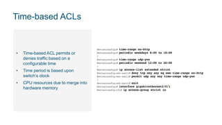 Time-based ACLs
• Time-based ACL permits or
denies traffic based on a
configurable time
• Time period is based upon
switch’s clock
• CPU resources due to merge into
hardware memory
 