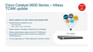 • Allows updates to an ACL without interrupting traffic
• Multiple features updated at once
• IPv4, IPv6, MAC
• PACL, RACL, VACL, and SG ACL
• Hitless update is enabled by default; can’t be disabled
• Hitless update feature requires free ACL TCAM space
for reprogramming but does consume any additional
TCAM resources
• If not enough space in TCAM, falls back to old ACL method
VACL
SG
ACL
Cisco Catalyst 9500 Series – hitless
TCAM update
Startin
g
16.8.1
ACL updates
RACL
RACL
PACL
 