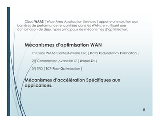Cisco WAAS [ Wide Area Application Services ] apporte une solution aux
barrières de performance rencontrées dans les WANs, en utilisant une
combinaison de deux types principaux de mécanismes d’optimisation:
Mécanismes d’optimisation WAN
1°) Cisco WAAS Context-aware DRE [ Data Redundancy Elimination ]
2°) Compression Avancée LZ [ Limpel-Ziv ]
3°) TFO [ TCP Flow Optimization ]
Mécanismes d’accélération Spécifiques aux
applications.
8
 