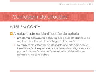 Contagem de citações
10
Biblioteca da Universidade de Aveiro - 2015
A TER EM CONTA:
 Ambiguidade na identificação de autoria
 problema comum na pesquisa em bases de dados e ao
nível dos resultados da contagem de citações;
 só através da associação de dados de citação com a
identificação inequívoca dos autores dos artigos se torna
possível a criação de perfis e cálculos bibliométricos
como o h-index e outros.
 
