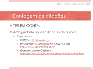 Contagem de citações
11
Biblioteca da Universidade de Aveiro - 2015
A TER EM CONTA:
 Ambiguidade na identificação de autoria
 Ferramentas:
 ORCID - http://orcid.org/
 Researcher ID (integração com ORCID) -
http://www.researcherid.com/
 Google Scholar Citations -
https://scholar.google.com/intl/en/scholar/citations.html
 
