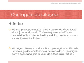 Contagem de citações
12
Biblioteca da Universidade de Aveiro - 2015
H-Iindex
 Métrica proposta em 2005, pelo Professor de Física Jorge
Hirsch (Universidade da Califórnia) para quantificar a
produtividade e o impacto de cientistas, baseando-se nos
seus artigos mais citados.
 Vantagem: fornece dados sobre a produção científica de
um investigador, combinado a quantidade (nº de artigos)
com a qualidade (impacto, nº de citações por artigo).
 