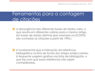 Ferramentas para a contagem
de citações
 a abrangência das diferentes bases de dados varia, o
que resulta em diferentes valores para o mesmo artigo,
em bases de dados distintas (por exemplo na SCOPUS
são contadas as citações a partir de 1996.)
 é fundamental que a indicação da referência
bibliográfica na lista de fontes dos artigos esteja correta:
é frequente surgirem gralhas nas listas de bibliografia, o
que faz com que essas referências não sejam
contabilizadas.
Biblioteca da Universidade de Aveiro - 2015
17
 