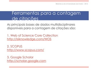 As principais bases de dados multidisciplinares
disponíveis para a contagem de citações são:
1. Web of Science Core Collection
http://isiknowledge.com/WOS
2. SCOPUS
http://www.scopus.com/
3. Google Scholar
http://scholar.google.com
Ferramentas para a contagem
de citações
Biblioteca da Universidade de Aveiro - 2015
 