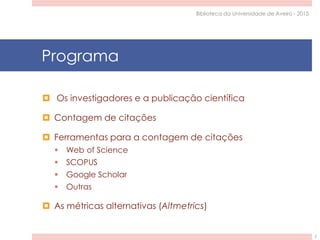 Programa
 Os investigadores e a publicação científica
 Contagem de citações
 Ferramentas para a contagem de citações
 Web of Science
 SCOPUS
 Google Scholar
 Outras
 As métricas alternativas (Altmetrics)
Biblioteca da Universidade de Aveiro - 2015
2
 
