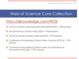 http://isiknowledge.com/WOS
 Science Citation Index Expanded (SCI-EXPANDED) --1900-present
 Social Sciences Citation Index (SSCI) --1956-present
 Arts & Humanities Citation Index (A&HCI) --1975-present
 Conference Proceedings Citation Index- Science (CPCI-S) --1991-
present
 Conference Proceedings Citation Index- Social Science &
Humanities (CPCI-SSH) --1991-present
Web of Science Core Collection
Biblioteca da Universidade de Aveiro - 2015
 