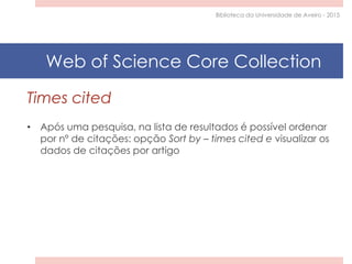Times cited
• Após uma pesquisa, na lista de resultados é possível ordenar
por nº de citações: opção Sort by – times cited e visualizar os
dados de citações por artigo
Biblioteca da Universidade de Aveiro - 2015
Web of Science Core Collection
 