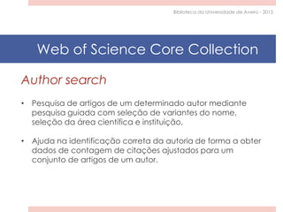 Author search
• Pesquisa de artigos de um determinado autor mediante
pesquisa guiada com seleção de variantes do nome,
seleção da área científica e instituição.
• Ajuda na identificação correta da autoria de forma a obter
dados de contagem de citações ajustados para um
conjunto de artigos de um autor.
Biblioteca da Universidade de Aveiro - 2015
Web of Science Core Collection
 
