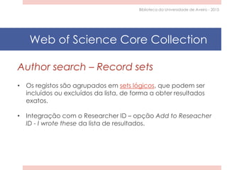 Author search – Record sets
• Os registos são agrupados em sets lógicos, que podem ser
incluídos ou excluídos da lista, de forma a obter resultados
exatos.
• Integração com o Researcher ID – opção Add to Reseacher
ID - I wrote these da lista de resultados.
Biblioteca da Universidade de Aveiro - 2015
Web of Science Core Collection
 