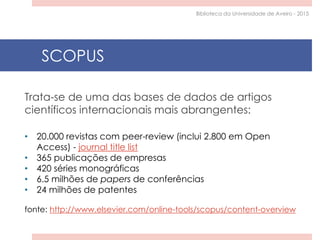 Trata-se de uma das bases de dados de artigos
científicos internacionais mais abrangentes:
• 20.000 revistas com peer-review (inclui 2.800 em Open
Access) - journal title list
• 365 publicações de empresas
• 420 séries monográficas
• 6.5 milhões de papers de conferências
• 24 milhões de patentes
fonte: http://www.elsevier.com/online-tools/scopus/content-overview
SCOPUS
Biblioteca da Universidade de Aveiro - 2015
 