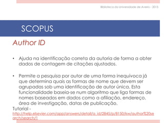 Author ID
• Ajuda na identificação correta da autoria de forma a obter
dados de contagem de citações ajustados.
• Permite a pesquisa por autor de uma forma inequívoca já
que determina quais as formas de nome que devem ser
agrupadas sob uma identificação de autor única. Esta
funcionalidade baseia-se num algoritmo que liga formas de
nomes baseados em dados como a afiliação, endereço,
área de investigação, datas de publicação.
Tutorial -
http://help.elsevier.com/app/answers/detail/a_id/2845/p/8150/kw/author%20se
arch/search/1
SCOPUS
Biblioteca da Universidade de Aveiro - 2015
 