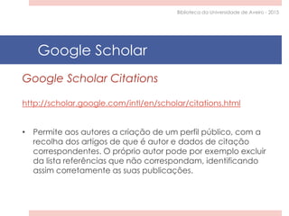 Google Scholar Citations
http://scholar.google.com/intl/en/scholar/citations.html
• Permite aos autores a criação de um perfil público, com a
recolha dos artigos de que é autor e dados de citação
correspondentes. O próprio autor pode por exemplo excluir
da lista referências que não correspondam, identificando
assim corretamente as suas publicações.
Google Scholar
Biblioteca da Universidade de Aveiro - 2015
 