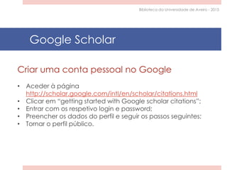 Criar uma conta pessoal no Google
• Aceder à página
http://scholar.google.com/intl/en/scholar/citations.html
• Clicar em “getting started with Google scholar citations”;
• Entrar com os respetivo login e password;
• Preencher os dados do perfil e seguir os passos seguintes;
• Tornar o perfil público.
Google Scholar
Biblioteca da Universidade de Aveiro - 2015
 