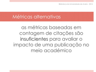 Métricas alternativas
as métricas baseadas em
contagem de citações são
insuficientes para avaliar o
impacto de uma publicação no
meio académico
Biblioteca da Universidade de Aveiro - 2015
 