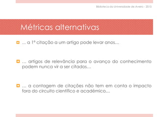 Métricas alternativas
 … a 1ª citação a um artigo pode levar anos…
 … artigos de relevância para o avanço do conhecimento
podem nunca vir a ser citados…
 … a contagem de citações não tem em conta o impacto
fora do circuito científico e académico…
Biblioteca da Universidade de Aveiro - 2015
 