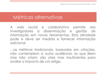 Métricas alternativas
A web social e colaborativa permite aos
investigadores a disseminação e gestão de
informação em novas ferramentas. Esta atividade
pode e deve ser medida e fornecer informação
adicional.
…as métricas tradicionais, baseadas em citações,
não contemplam a outra audiência: os que lêem
mas não citam; são úteis mas insuficientes para
avaliar o impacto de um artigo.
Biblioteca da Universidade de Aveiro - 2015
 