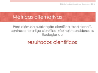 Métricas alternativas
Para além da publicação científica “tradicional”,
centrada no artigo científico, são hoje consideradas
tipologias de
resultados científicos
Biblioteca da Universidade de Aveiro - 2015
 