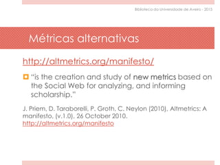 Métricas alternativas
http://altmetrics.org/manifesto/
 “is the creation and study of new metrics based on
the Social Web for analyzing, and informing
scholarship.”
J. Priem, D. Taraborelli, P. Groth, C. Neylon (2010), Altmetrics: A
manifesto, (v.1.0), 26 October 2010.
http://altmetrics.org/manifesto
Biblioteca da Universidade de Aveiro - 2015
 