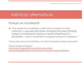 Métricas alternativas
Porquê um manifesto?
 “the reason it's a manifesto, rather than a mission or vision
statement, is arguably because changing the way scholarly
impact is measured is going to need something of a
revolution – and no revolution is complete without a manifesto.”
Twitter, peer review and altmetrics: the future of research impact assessment
Posted by Eliza Anyangwe
http://www.theguardian.com/higher-education-
network/blog/2012/sep/19/peer-review-research-impact-altmetrics
Biblioteca da Universidade de Aveiro - 2015
 