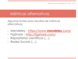 Algumas fontes para recolha de métricas
alternativas:
- Mendeley - https://www.mendeley.com/
- FigShare - http://figshare.com/
- Repositórios científicos (…)
- Redes Sociais (…)
Métricas alternativas
Biblioteca da Universidade de Aveiro - 2015
 