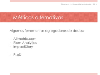 Algumas ferramentas agregadoras de dados:
- Altmetric.com
- Plum Analytics
- ImpactStory
- PLoS
Métricas alternativas
Biblioteca da Universidade de Aveiro - 2015
 