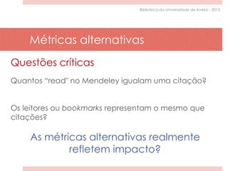 Questões críticas
Quantos “read" no Mendeley igualam uma citação?
Os leitores ou bookmarks representam o mesmo que
citações?
As métricas alternativas realmente
refletem impacto?
Métricas alternativas
Biblioteca da Universidade de Aveiro - 2015
 