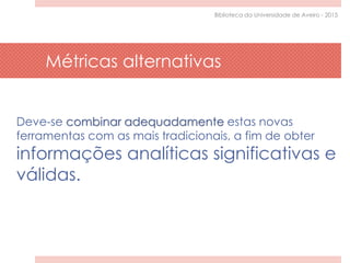Deve-se combinar adequadamente estas novas
ferramentas com as mais tradicionais, a fim de obter
informações analíticas significativas e
válidas.
Métricas alternativas
Biblioteca da Universidade de Aveiro - 2015
 